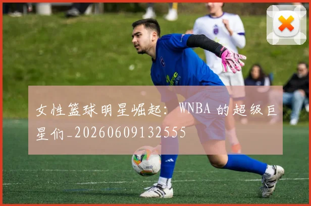 女性篮球明星崛起：WNBA 的超级巨星们_20260609132555