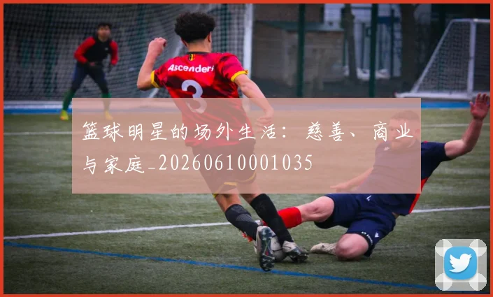 篮球明星的场外生活：慈善、商业与家庭_20260610001035
