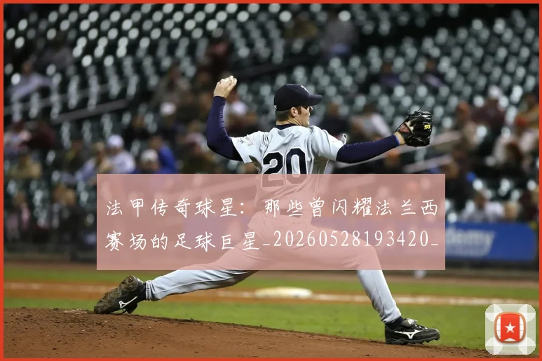 法甲传奇球星：那些曾闪耀法兰西赛场的足球巨星_20260528193420_20260609232710