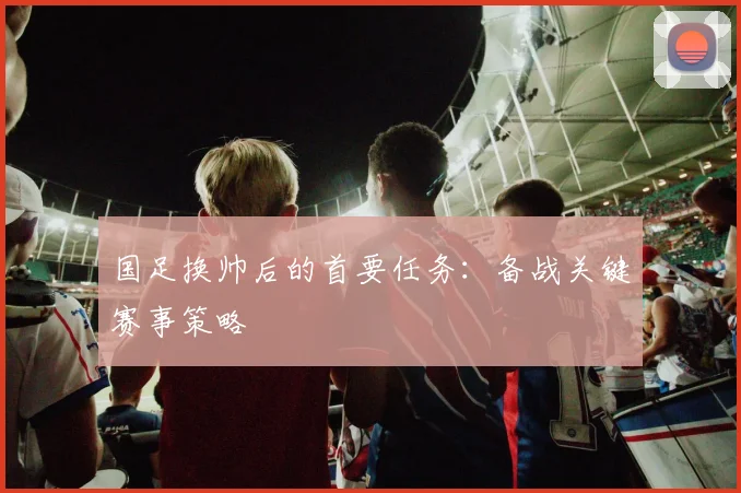 国足换帅后的首要任务：备战关键赛事策略