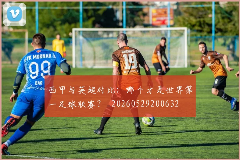 西甲与英超对比：哪个才是世界第一足球联赛？_20260529200632