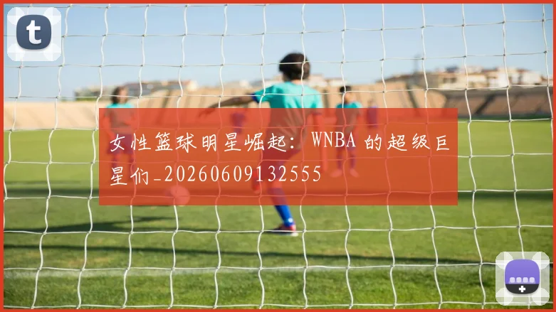 女性篮球明星崛起：WNBA 的超级巨星们_20260609132555